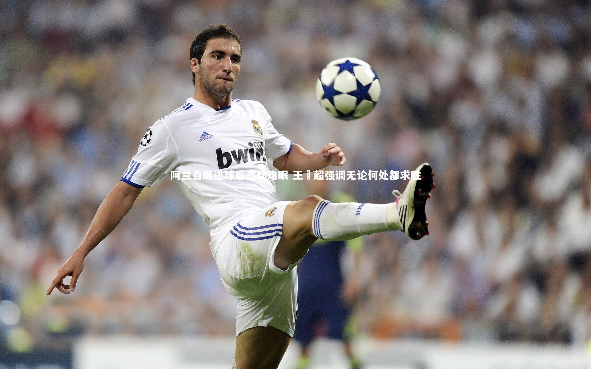 阿兰自曝进球后激动难眠 王燊超强调无论何处都求胜